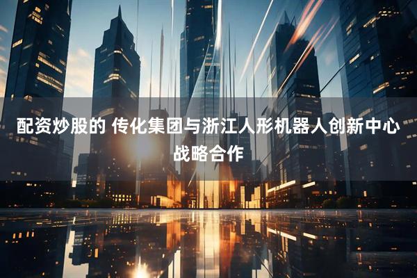 配资炒股的 传化集团与浙江人形机器人创新中心战略合作