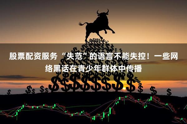 股票配资服务 “失范”的语言不能失控！一些网络黑话在青少年群体中传播