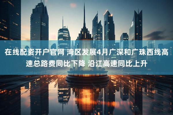 在线配资开户官网 湾区发展4月广深和广珠西线高速总路费同比下降 沿江高速同比上升
