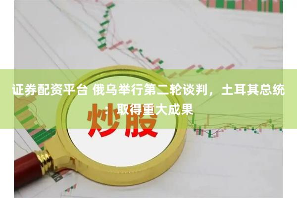 证券配资平台 俄乌举行第二轮谈判，土耳其总统：取得重大成果