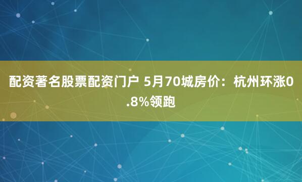 配资著名股票配资门户 5月70城房价：杭州环涨0.8%领跑