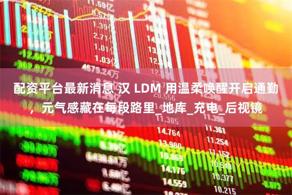 配资平台最新消息 汉 LDM 用温柔唤醒开启通勤，元气感藏在每段路里_地库_充电_后视镜