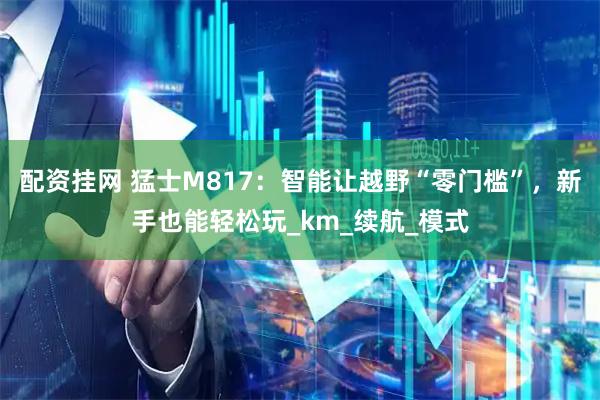 配资挂网 猛士M817：智能让越野“零门槛”，新手也能轻松玩_km_续航_模式