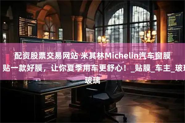 配资股票交易网站 米其林Michelin汽车窗膜｜贴一款好膜，让你夏季用车更舒心！_贴膜_车主_玻璃