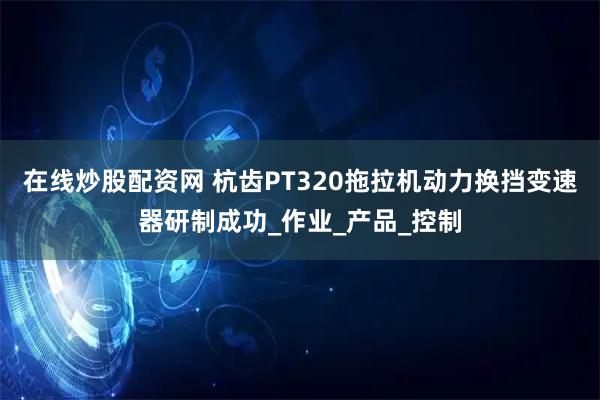 在线炒股配资网 杭齿PT320拖拉机动力换挡变速器研制成功_作业_产品_控制