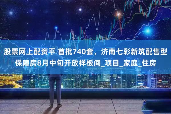 股票网上配资平 首批740套，济南七彩新筑配售型保障房8月中旬开放样板间_项目_家庭_住房