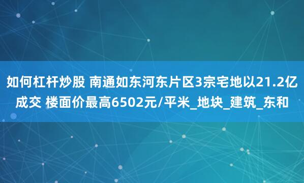 如何杠杆炒股 南通如东河东片区3宗宅地以21.2亿成交 楼面价最高6502元/平米_地块_建筑_东和