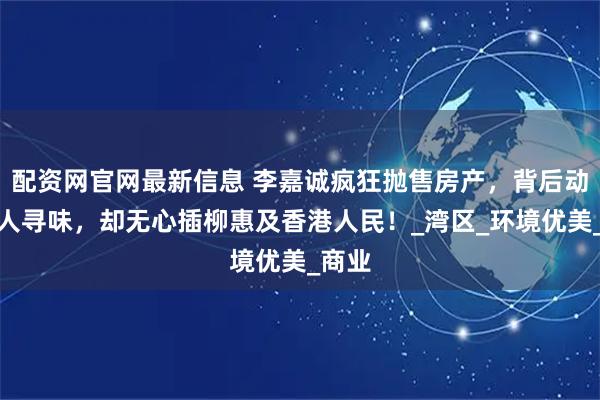 配资网官网最新信息 李嘉诚疯狂抛售房产，背后动机耐人寻味，却无心插柳惠及香港人民！_湾区_环境优美_商业