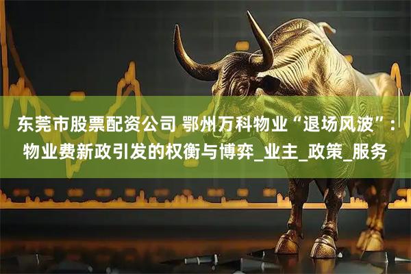 东莞市股票配资公司 鄂州万科物业“退场风波”：物业费新政引发的权衡与博弈_业主_政策_服务