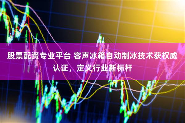 股票配资专业平台 容声冰箱自动制冰技术获权威认证，定义行业新标杆