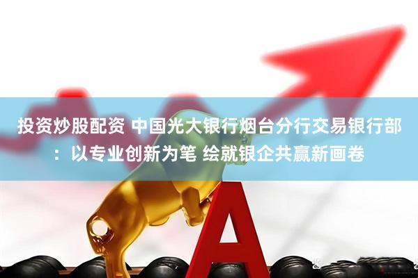投资炒股配资 中国光大银行烟台分行交易银行部：以专业创新为笔 绘就银企共赢新画卷