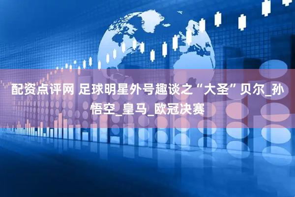 配资点评网 足球明星外号趣谈之“大圣”贝尔_孙悟空_皇马_欧冠决赛