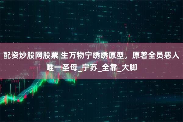 配资炒股网股票 生万物宁绣绣原型，原著全员恶人唯一圣母_宁苏_全靠_大脚