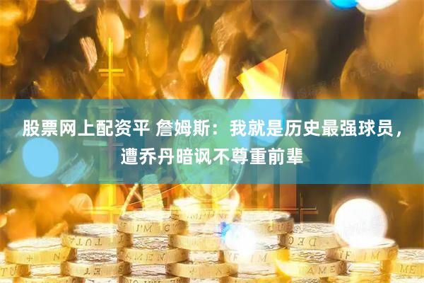 股票网上配资平 詹姆斯：我就是历史最强球员，遭乔丹暗讽不尊重前辈